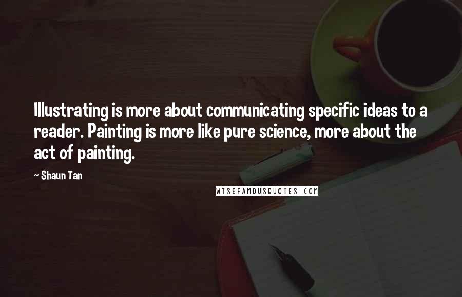 Shaun Tan Quotes: Illustrating is more about communicating specific ideas to a reader. Painting is more like pure science, more about the act of painting.