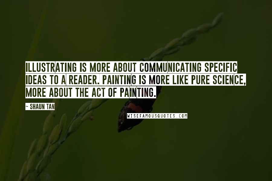 Shaun Tan Quotes: Illustrating is more about communicating specific ideas to a reader. Painting is more like pure science, more about the act of painting.