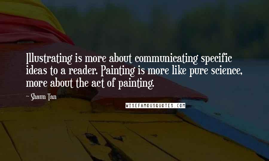 Shaun Tan Quotes: Illustrating is more about communicating specific ideas to a reader. Painting is more like pure science, more about the act of painting.