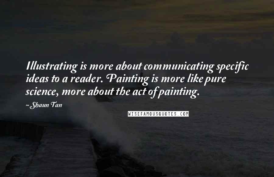 Shaun Tan Quotes: Illustrating is more about communicating specific ideas to a reader. Painting is more like pure science, more about the act of painting.