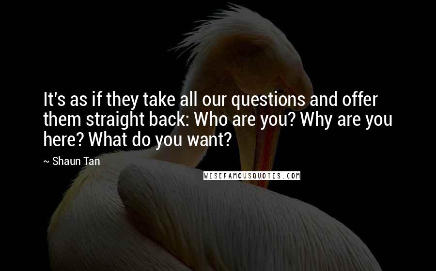 Shaun Tan Quotes: It's as if they take all our questions and offer them straight back: Who are you? Why are you here? What do you want?