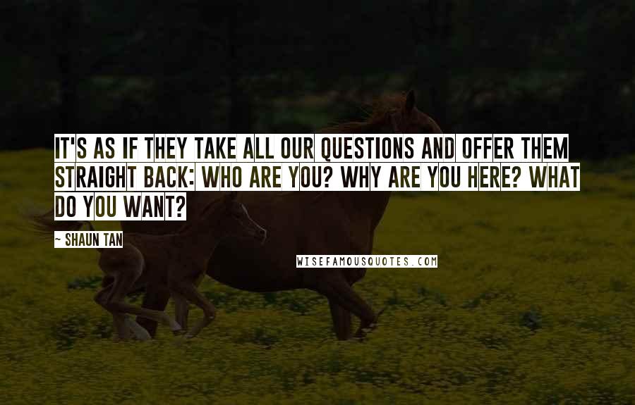 Shaun Tan Quotes: It's as if they take all our questions and offer them straight back: Who are you? Why are you here? What do you want?