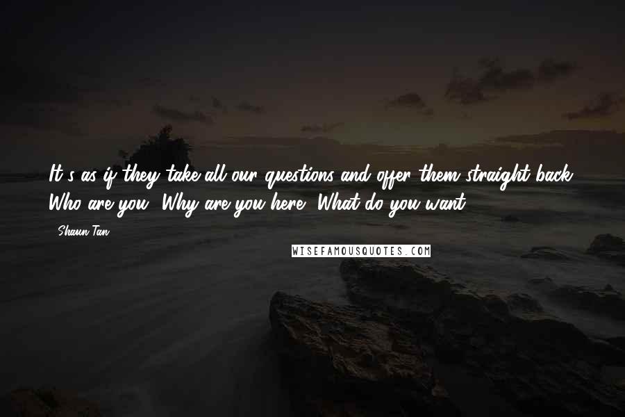 Shaun Tan Quotes: It's as if they take all our questions and offer them straight back: Who are you? Why are you here? What do you want?