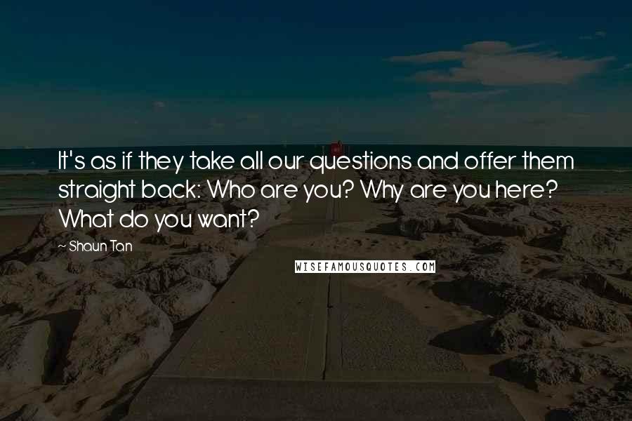 Shaun Tan Quotes: It's as if they take all our questions and offer them straight back: Who are you? Why are you here? What do you want?