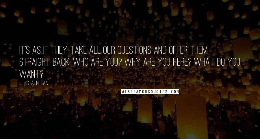 Shaun Tan Quotes: It's as if they take all our questions and offer them straight back: Who are you? Why are you here? What do you want?