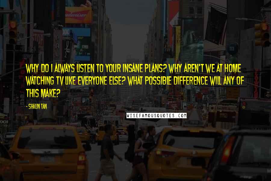 Shaun Tan Quotes: Why do I always listen to your insane plans? Why aren't we at home watching TV like everyone else? What possible difference will any of this make?