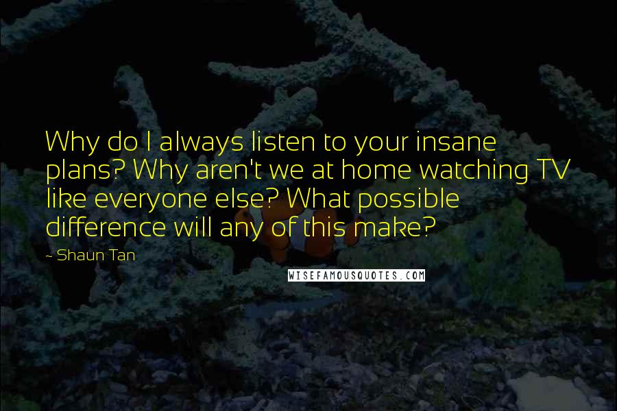 Shaun Tan Quotes: Why do I always listen to your insane plans? Why aren't we at home watching TV like everyone else? What possible difference will any of this make?