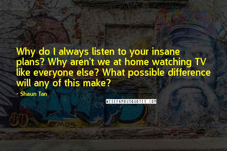 Shaun Tan Quotes: Why do I always listen to your insane plans? Why aren't we at home watching TV like everyone else? What possible difference will any of this make?