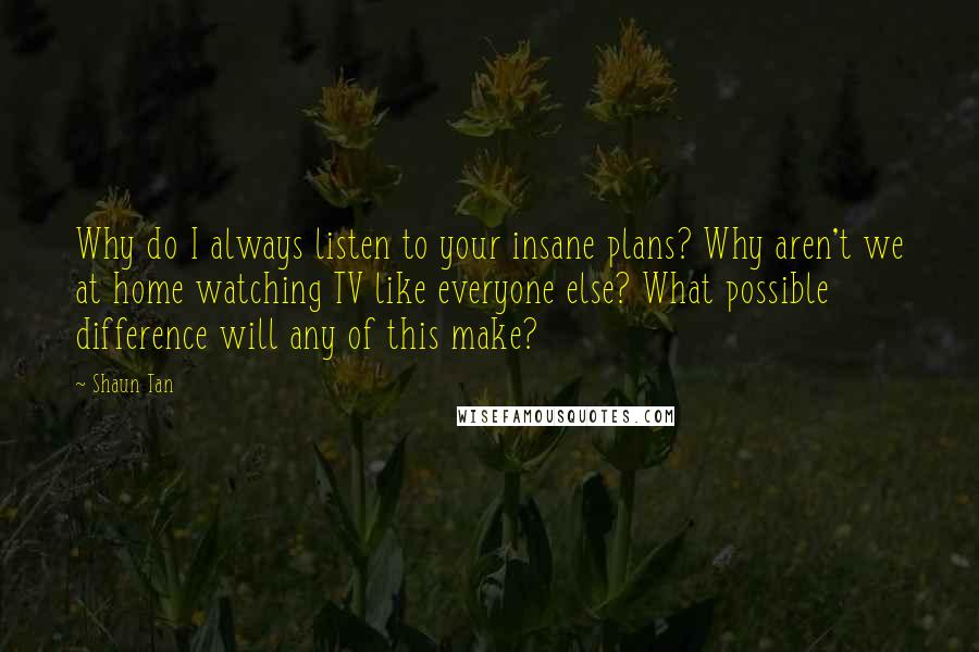 Shaun Tan Quotes: Why do I always listen to your insane plans? Why aren't we at home watching TV like everyone else? What possible difference will any of this make?