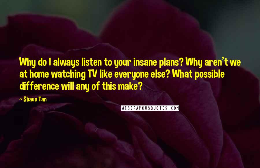 Shaun Tan Quotes: Why do I always listen to your insane plans? Why aren't we at home watching TV like everyone else? What possible difference will any of this make?