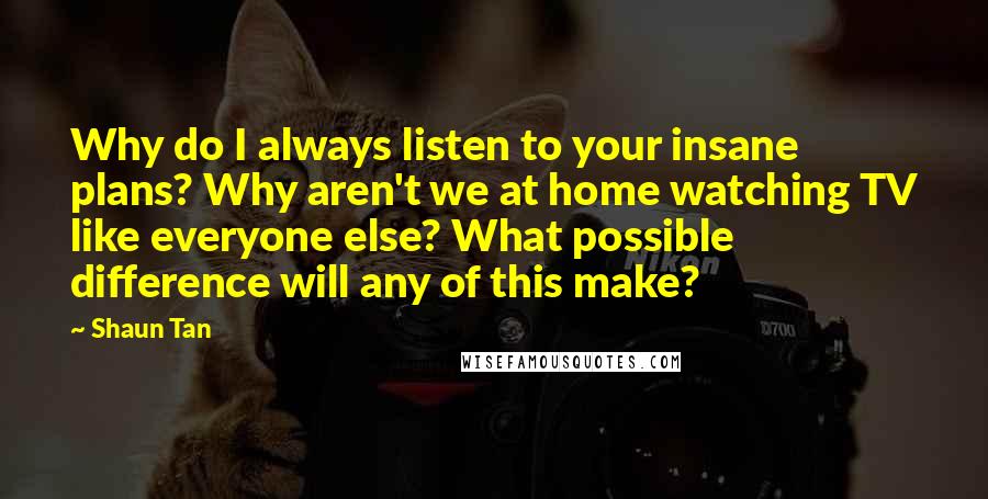 Shaun Tan Quotes: Why do I always listen to your insane plans? Why aren't we at home watching TV like everyone else? What possible difference will any of this make?