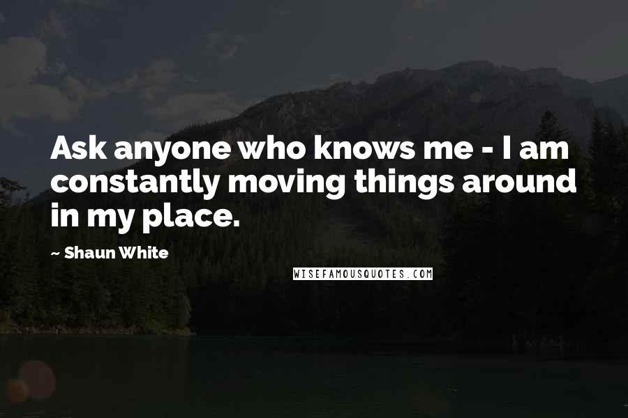 Shaun White Quotes: Ask anyone who knows me - I am constantly moving things around in my place.