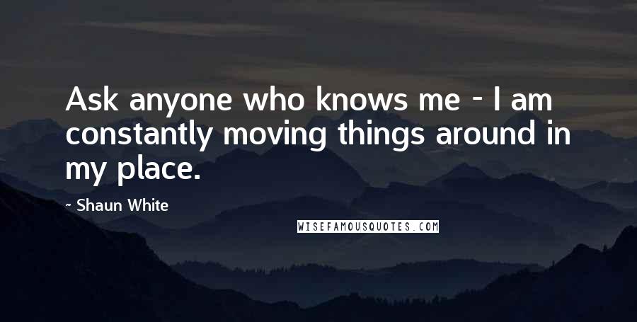 Shaun White Quotes: Ask anyone who knows me - I am constantly moving things around in my place.