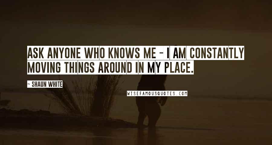 Shaun White Quotes: Ask anyone who knows me - I am constantly moving things around in my place.