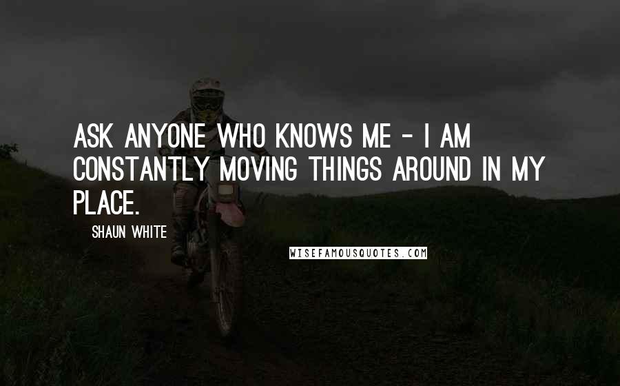 Shaun White Quotes: Ask anyone who knows me - I am constantly moving things around in my place.