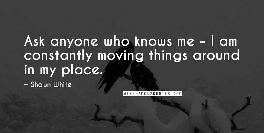 Shaun White Quotes: Ask anyone who knows me - I am constantly moving things around in my place.