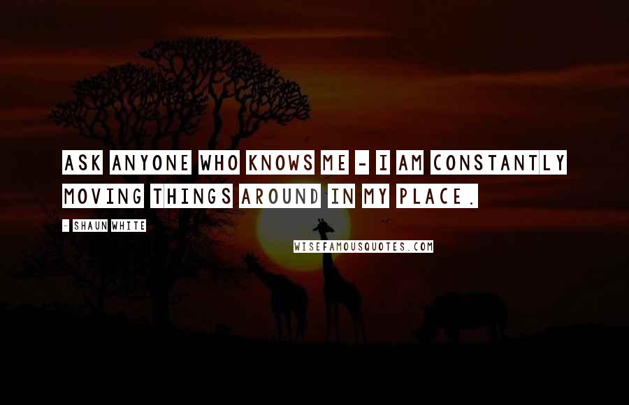 Shaun White Quotes: Ask anyone who knows me - I am constantly moving things around in my place.
