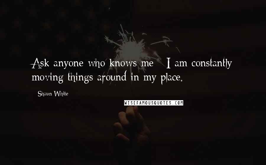 Shaun White Quotes: Ask anyone who knows me - I am constantly moving things around in my place.