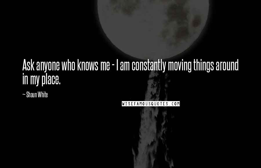 Shaun White Quotes: Ask anyone who knows me - I am constantly moving things around in my place.