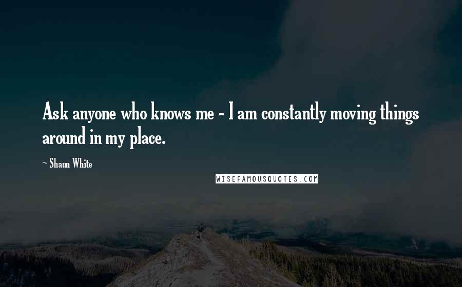 Shaun White Quotes: Ask anyone who knows me - I am constantly moving things around in my place.