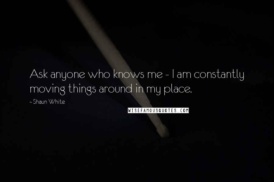 Shaun White Quotes: Ask anyone who knows me - I am constantly moving things around in my place.