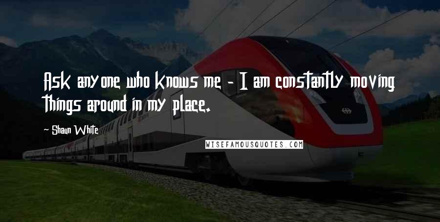 Shaun White Quotes: Ask anyone who knows me - I am constantly moving things around in my place.