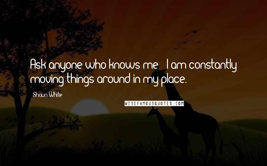 Shaun White Quotes: Ask anyone who knows me - I am constantly moving things around in my place.