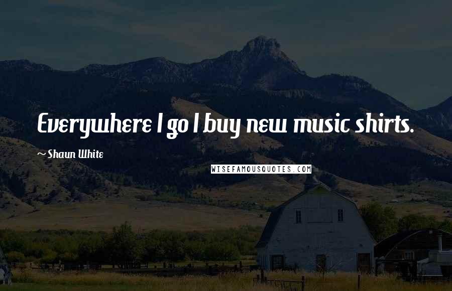 Shaun White Quotes: Everywhere I go I buy new music shirts.