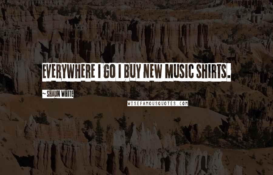 Shaun White Quotes: Everywhere I go I buy new music shirts.