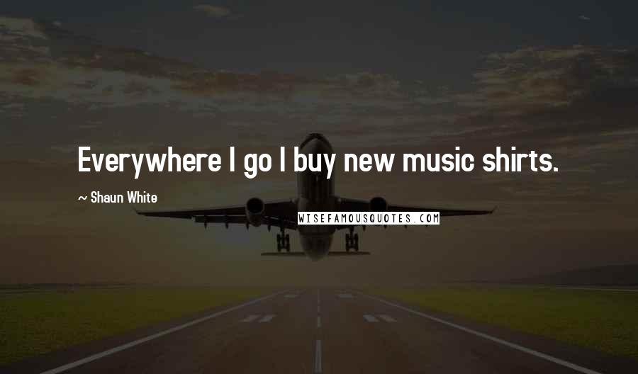 Shaun White Quotes: Everywhere I go I buy new music shirts.