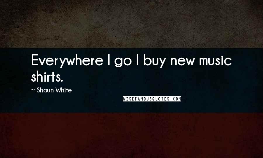 Shaun White Quotes: Everywhere I go I buy new music shirts.