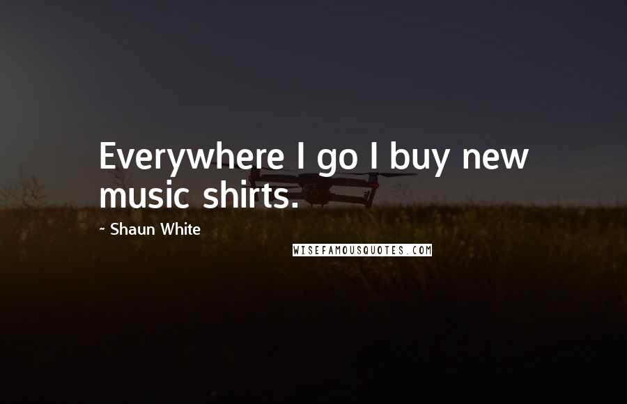Shaun White Quotes: Everywhere I go I buy new music shirts.