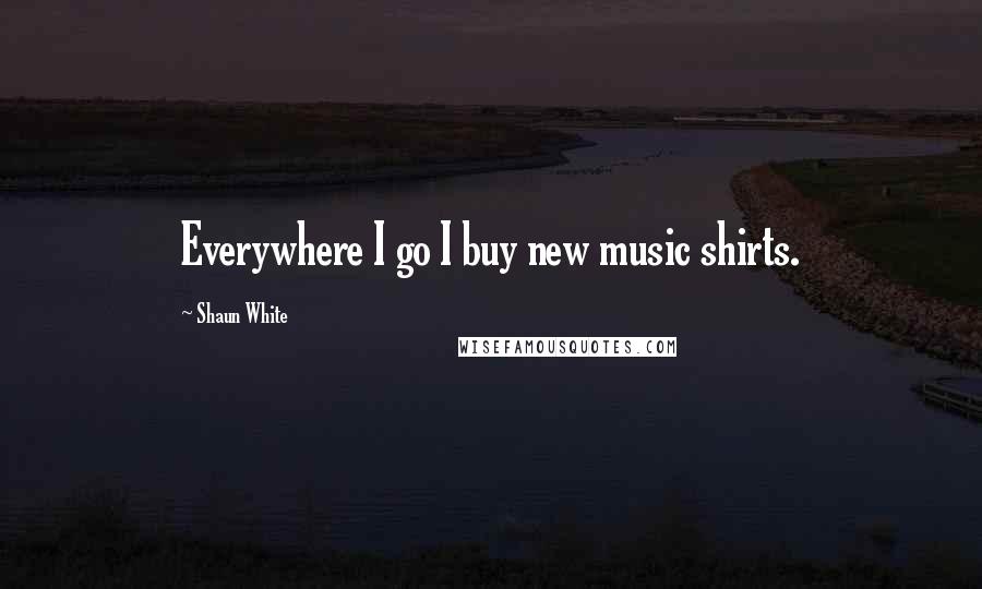 Shaun White Quotes: Everywhere I go I buy new music shirts.