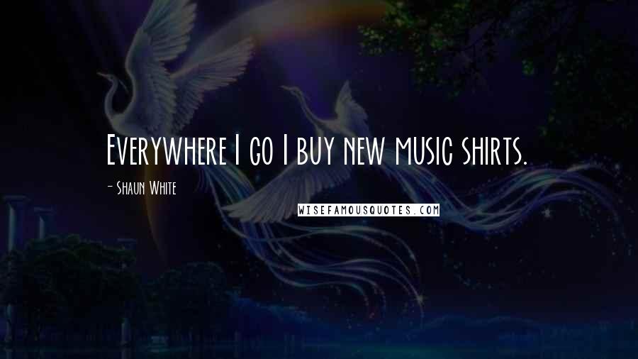 Shaun White Quotes: Everywhere I go I buy new music shirts.