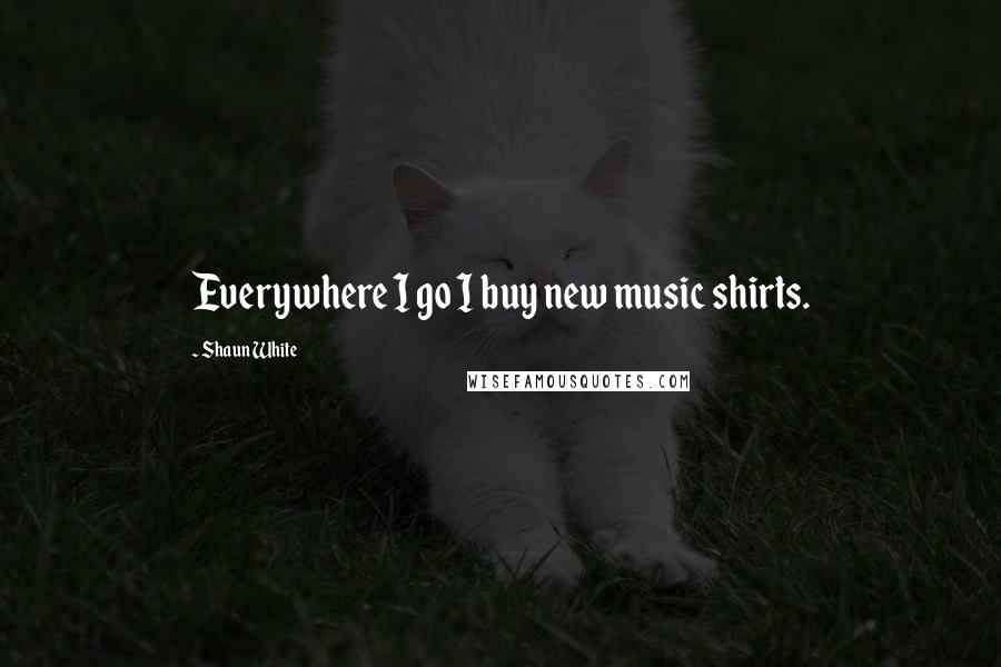 Shaun White Quotes: Everywhere I go I buy new music shirts.