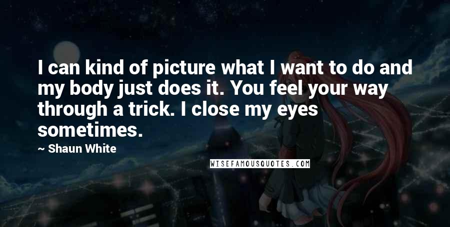 Shaun White Quotes: I can kind of picture what I want to do and my body just does it. You feel your way through a trick. I close my eyes sometimes.