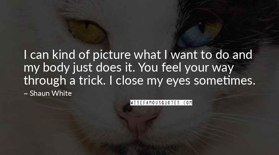 Shaun White Quotes: I can kind of picture what I want to do and my body just does it. You feel your way through a trick. I close my eyes sometimes.