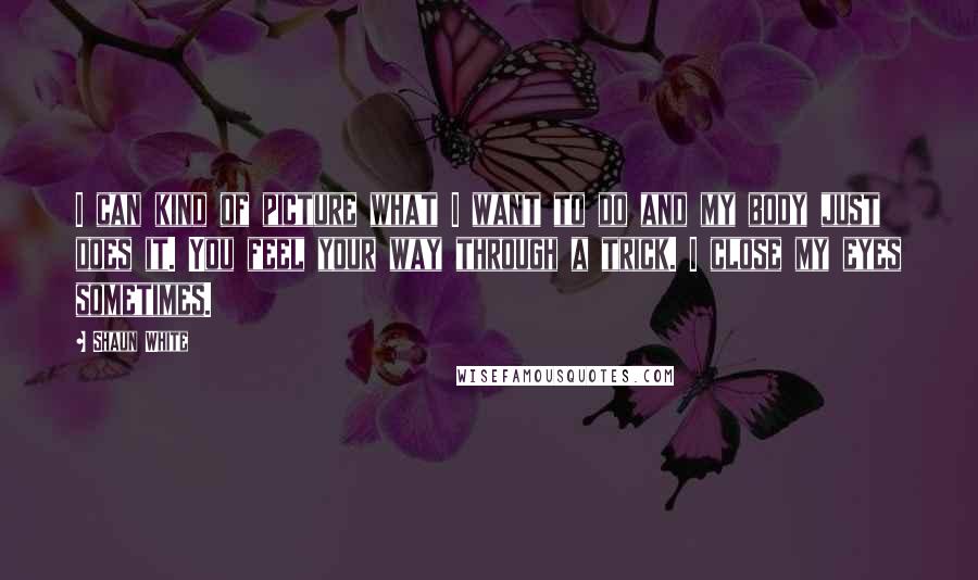 Shaun White Quotes: I can kind of picture what I want to do and my body just does it. You feel your way through a trick. I close my eyes sometimes.