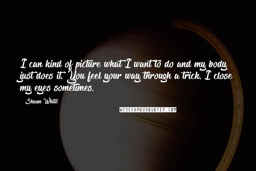 Shaun White Quotes: I can kind of picture what I want to do and my body just does it. You feel your way through a trick. I close my eyes sometimes.
