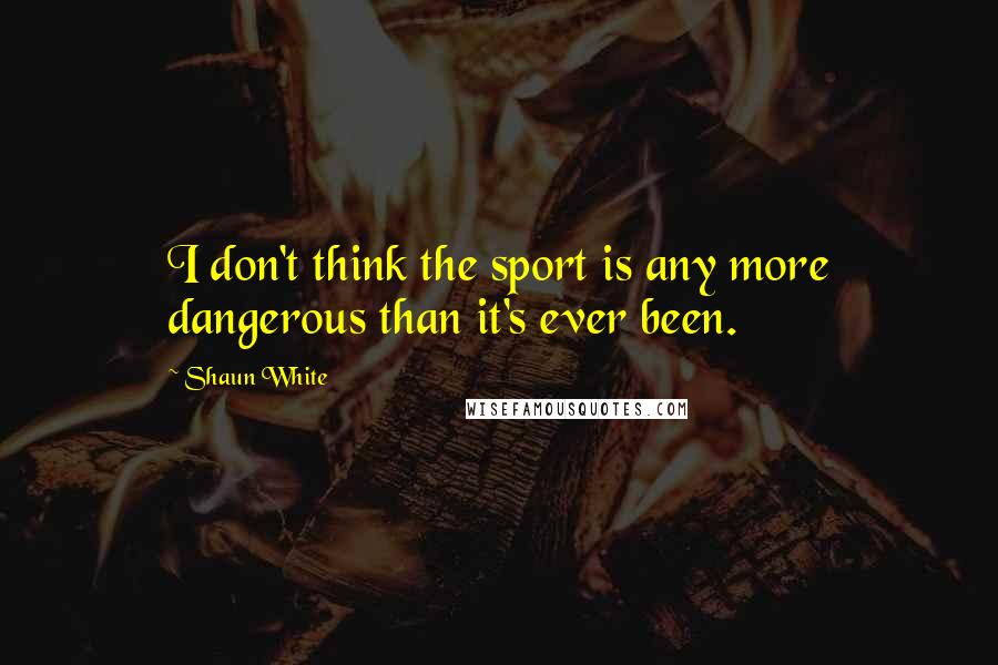 Shaun White Quotes: I don't think the sport is any more dangerous than it's ever been.