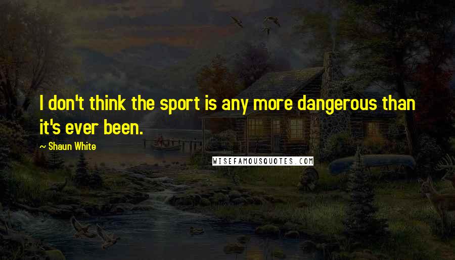 Shaun White Quotes: I don't think the sport is any more dangerous than it's ever been.