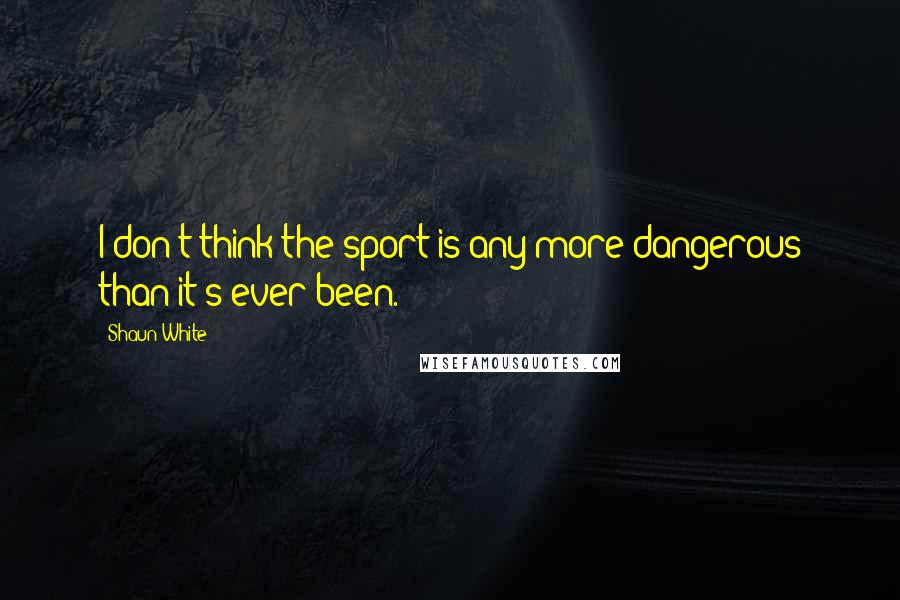 Shaun White Quotes: I don't think the sport is any more dangerous than it's ever been.