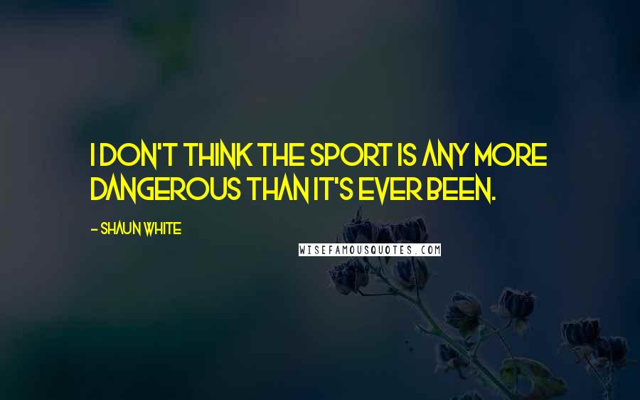 Shaun White Quotes: I don't think the sport is any more dangerous than it's ever been.