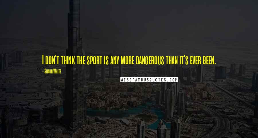 Shaun White Quotes: I don't think the sport is any more dangerous than it's ever been.