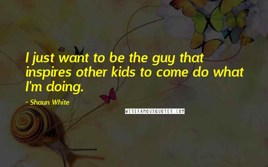 Shaun White Quotes: I just want to be the guy that inspires other kids to come do what I'm doing.