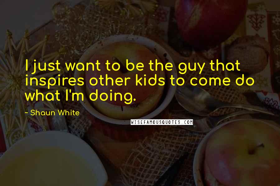 Shaun White Quotes: I just want to be the guy that inspires other kids to come do what I'm doing.