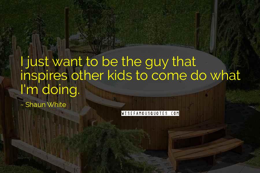 Shaun White Quotes: I just want to be the guy that inspires other kids to come do what I'm doing.
