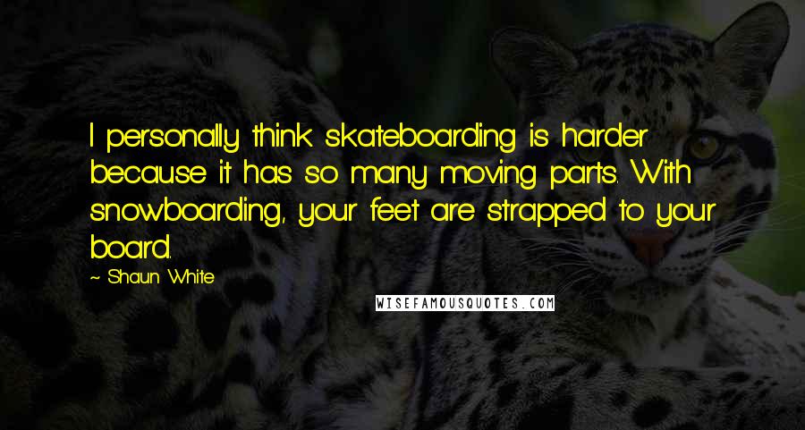 Shaun White Quotes: I personally think skateboarding is harder because it has so many moving parts. With snowboarding, your feet are strapped to your board.