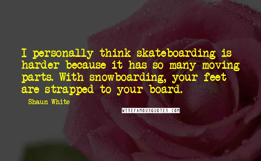 Shaun White Quotes: I personally think skateboarding is harder because it has so many moving parts. With snowboarding, your feet are strapped to your board.