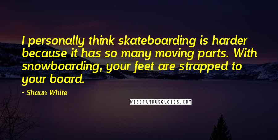 Shaun White Quotes: I personally think skateboarding is harder because it has so many moving parts. With snowboarding, your feet are strapped to your board.